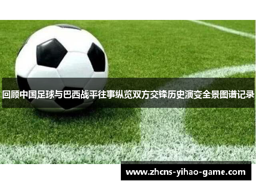 回顾中国足球与巴西战平往事纵览双方交锋历史演变全景图谱记录