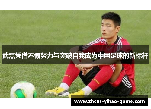 武磊凭借不懈努力与突破自我成为中国足球的新标杆
